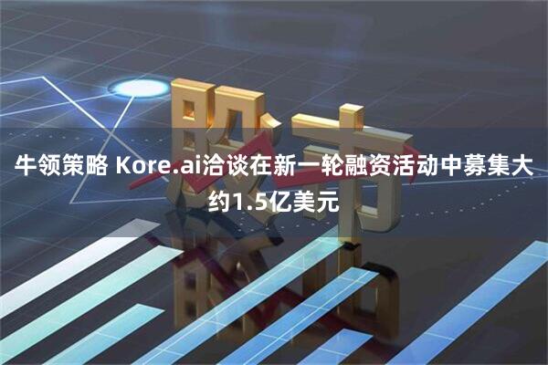 牛领策略 Kore.ai洽谈在新一轮融资活动中募集大约1.5亿美元
