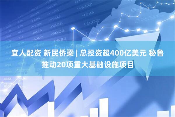 宜人配资 新民侨梁 | 总投资超400亿美元 秘鲁推动20项重大基础设施项目