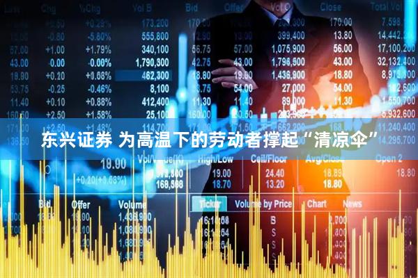 东兴证券 为高温下的劳动者撑起“清凉伞”