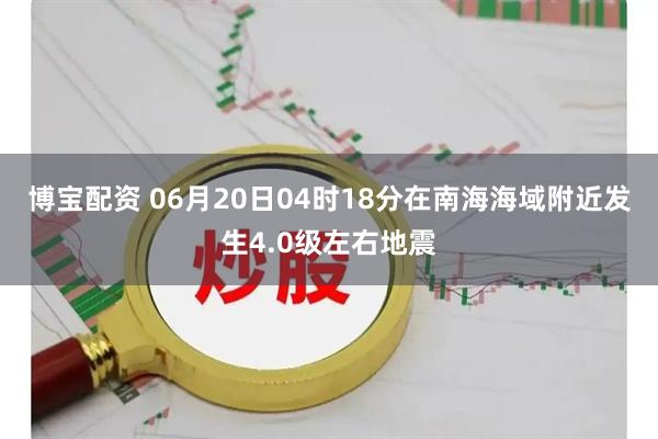 博宝配资 06月20日04时18分在南海海域附近发生4.0级左右地震