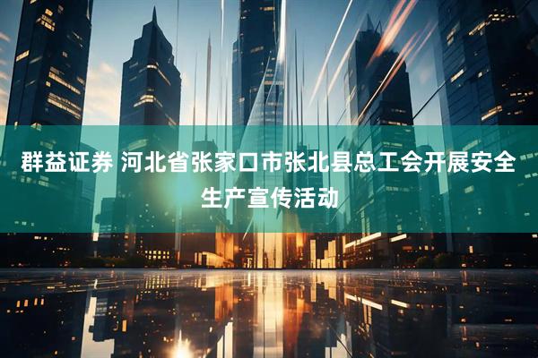 群益证券 河北省张家口市张北县总工会开展安全生产宣传活动