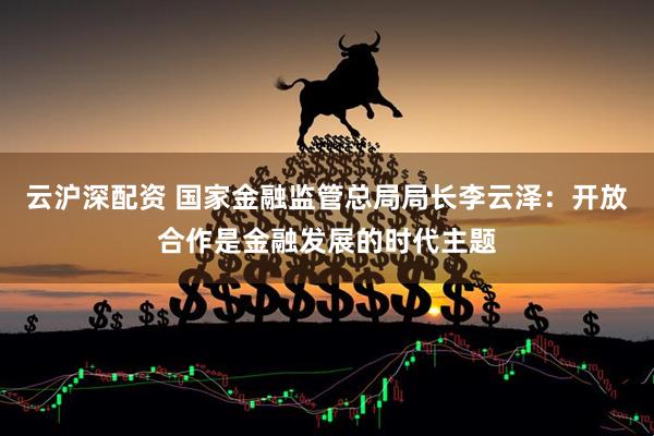 云沪深配资 国家金融监管总局局长李云泽：开放合作是金融发展的时代主题