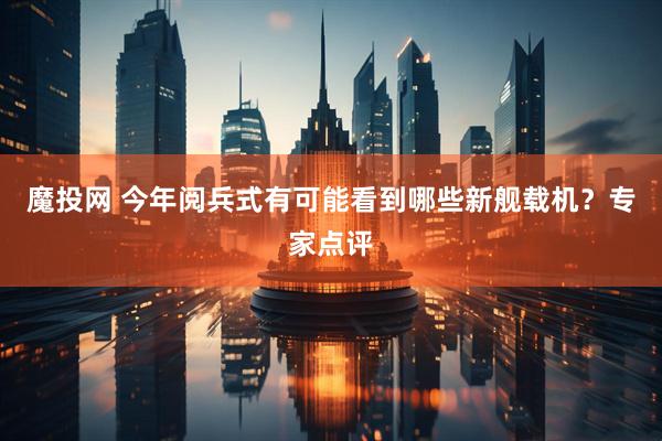 魔投网 今年阅兵式有可能看到哪些新舰载机？专家点评