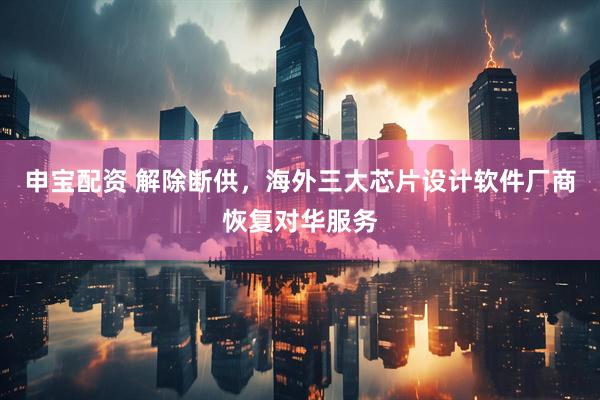 申宝配资 解除断供，海外三大芯片设计软件厂商恢复对华服务