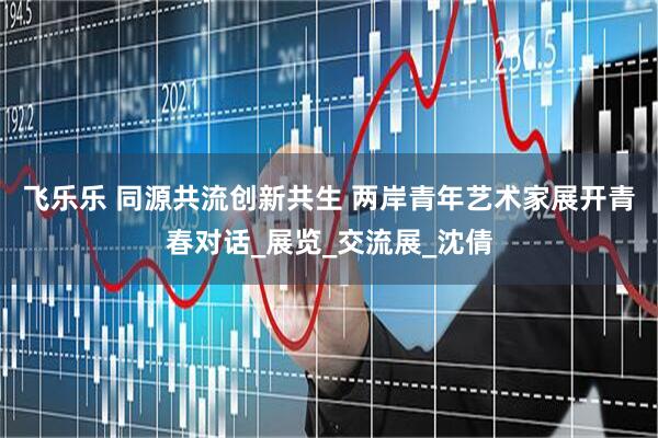 飞乐乐 同源共流创新共生 两岸青年艺术家展开青春对话_展览_交流展_沈倩