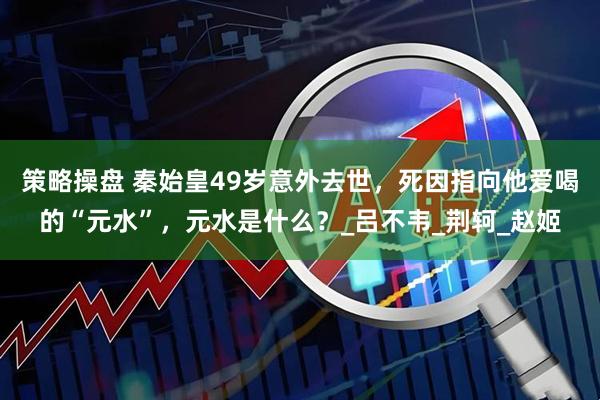 策略操盘 秦始皇49岁意外去世，死因指向他爱喝的“元水”，元水是什么？_吕不韦_荆轲_赵姬