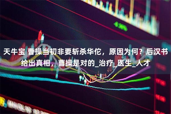 天牛宝 曹操当初非要斩杀华佗，原因为何？后汉书给出真相，曹操是对的_治疗_医生_人才