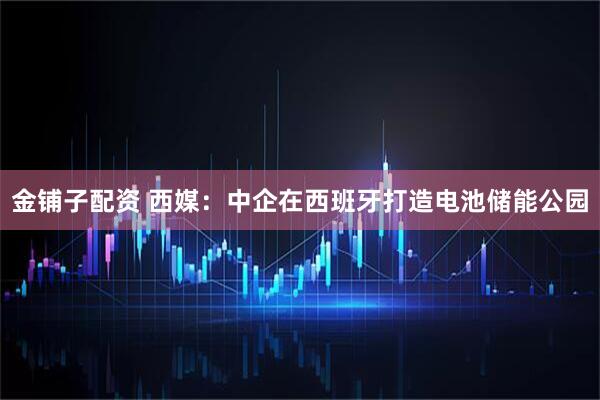 金铺子配资 西媒：中企在西班牙打造电池储能公园