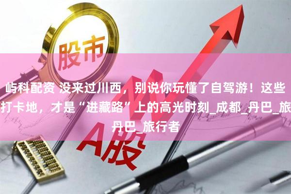 屿科配资 没来过川西，别说你玩懂了自驾游！这些网红打卡地，才是“进藏路”上的高光时刻_成都_丹巴_旅行者