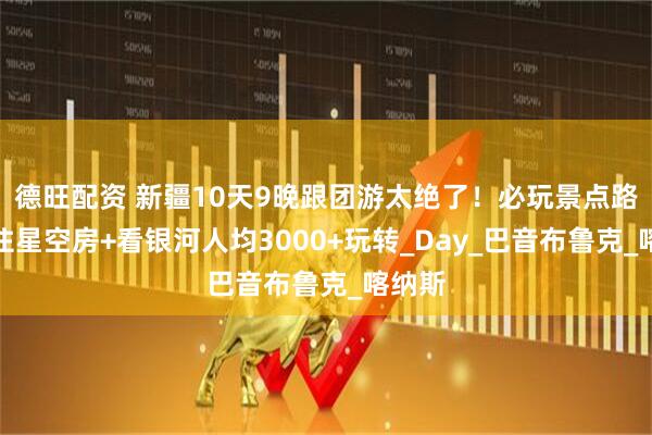 德旺配资 新疆10天9晚跟团游太绝了！必玩景点路线，住星空房+看银河人均3000+玩转_Day_巴音布鲁克_喀纳斯