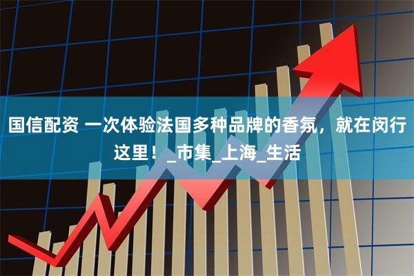 国信配资 一次体验法国多种品牌的香氛，就在闵行这里！_市集_上海_生活