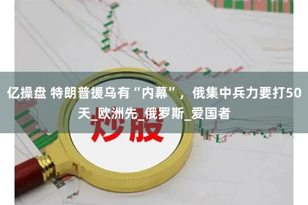 亿操盘 特朗普援乌有“内幕”，俄集中兵力要打50天_欧洲先_俄罗斯_爱国者