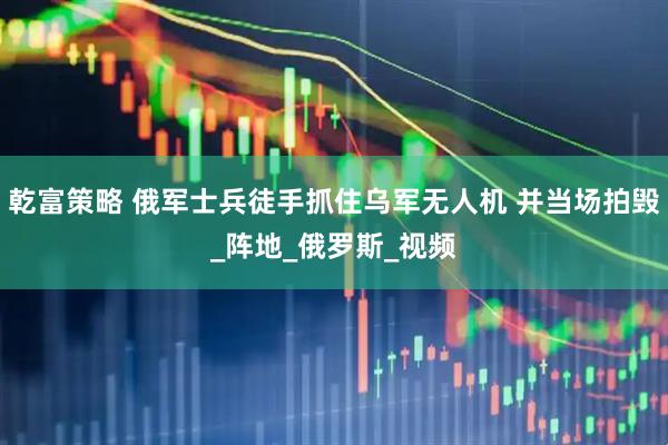 乾富策略 俄军士兵徒手抓住乌军无人机 并当场拍毁_阵地_俄罗斯_视频