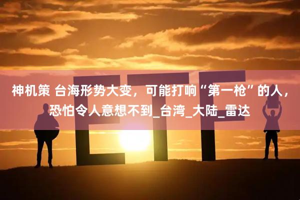 神机策 台海形势大变，可能打响“第一枪”的人，恐怕令人意想不到_台湾_大陆_雷达