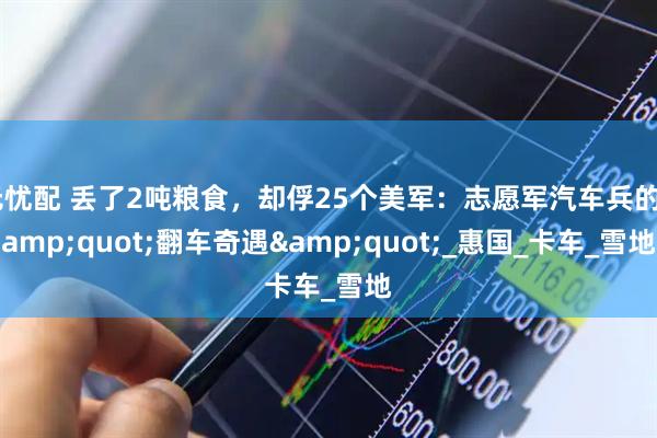 无忧配 丢了2吨粮食，却俘25个美军：志愿军汽车兵的&quot;翻车奇遇&quot;_惠国_卡车_雪地