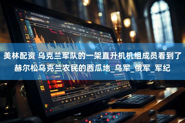 美林配资 乌克兰军队的一架直升机机组成员看到了赫尔松乌克兰农民的西瓜地_乌军_俄军_军纪