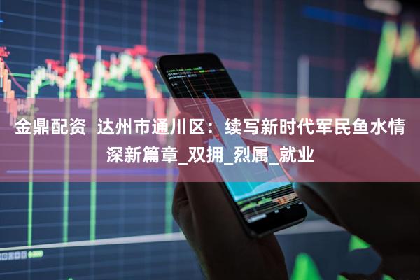 金鼎配资  达州市通川区：续写新时代军民鱼水情深新篇章_双拥_烈属_就业