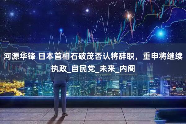 河源华锋 日本首相石破茂否认将辞职，重申将继续执政_自民党_未来_内阁