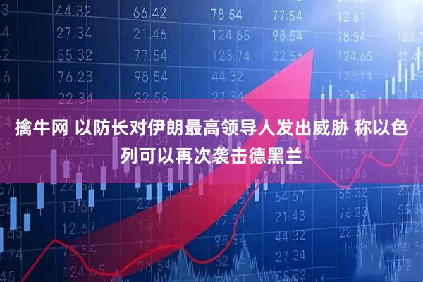 擒牛网 以防长对伊朗最高领导人发出威胁 称以色列可以再次袭击德黑兰