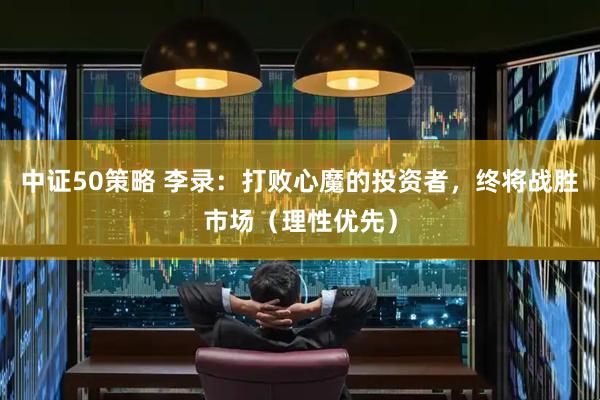 中证50策略 李录：打败心魔的投资者，终将战胜市场（理性优先）