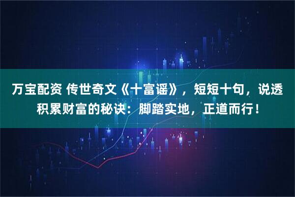 万宝配资 传世奇文《十富谣》，短短十句，说透积累财富的秘诀：脚踏实地，正道而行！