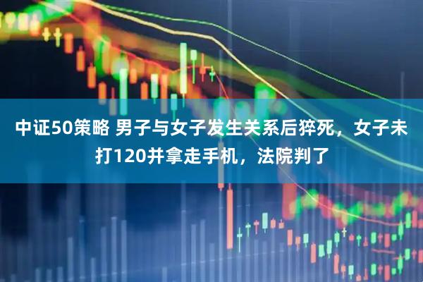 中证50策略 男子与女子发生关系后猝死，女子未打120并拿走手机，法院判了