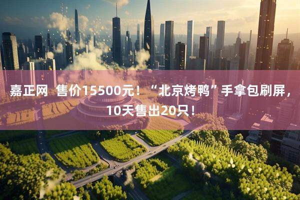 嘉正网  售价15500元！“北京烤鸭”手拿包刷屏，10天售出20只！