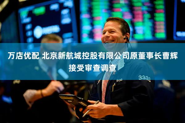 万店优配 北京新航城控股有限公司原董事长曹辉接受审查调查