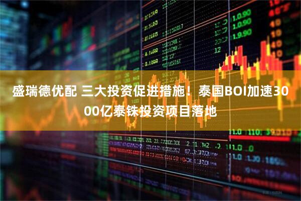 盛瑞德优配 三大投资促进措施！泰国BOI加速3000亿泰铢投资项目落地
