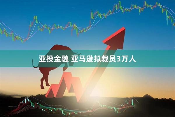 亚投金融 亚马逊拟裁员3万人