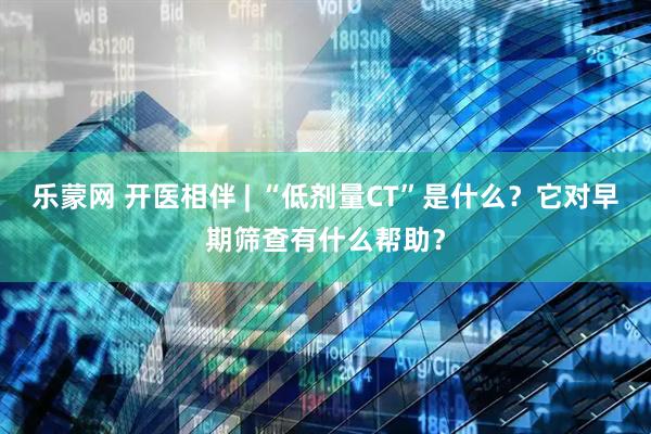 乐蒙网 开医相伴 | “低剂量CT”是什么？它对早期筛查有什么帮助？
