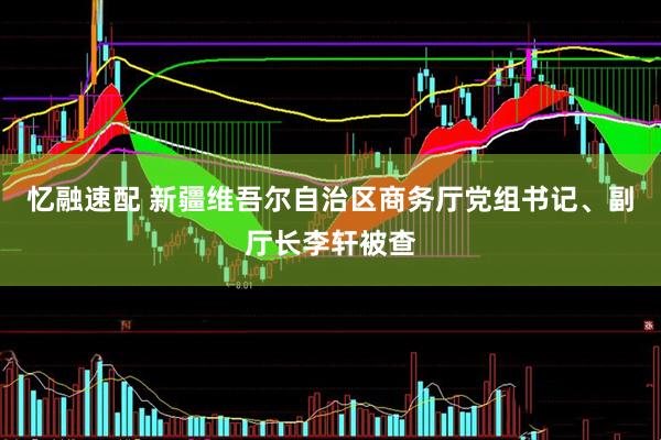 忆融速配 新疆维吾尔自治区商务厅党组书记、副厅长李轩被查
