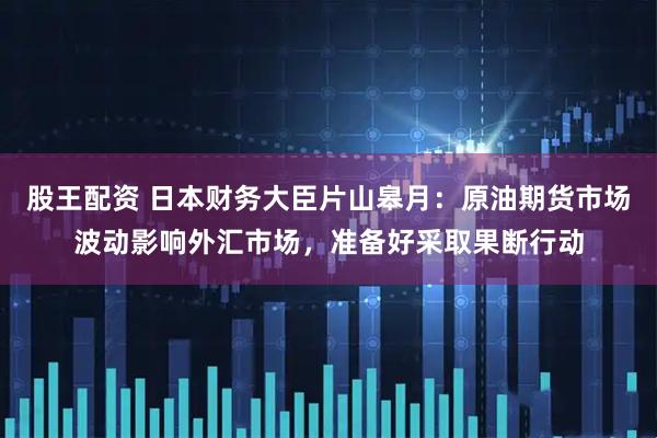 股王配资 日本财务大臣片山皋月：原油期货市场波动影响外汇市场，准备好采取果断行动