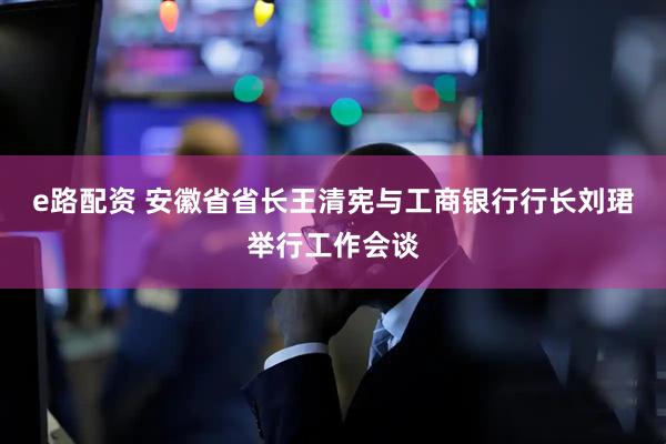 e路配资 安徽省省长王清宪与工商银行行长刘珺举行工作会谈